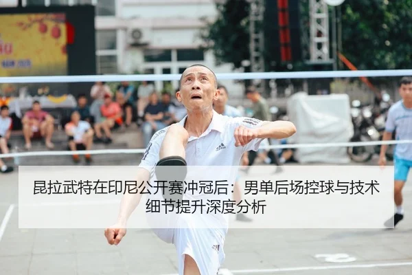 昆拉武特在印尼公开赛冲冠后：男单后场控球与技术细节提升深度分析