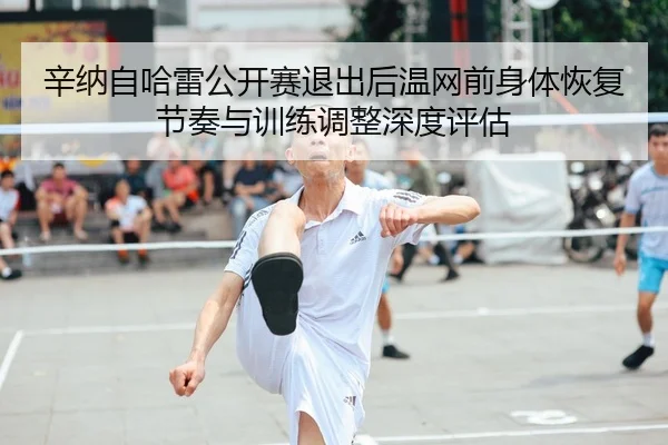 xin-na-zi-ha-lei-gong-kai-sai-tui-chu-hou-wen-wang-qian-shen-ti-hui-fu-jie-zou-yu-xun-lian-tiao-zheng-shen-du-ping-gu-1-499.jpg